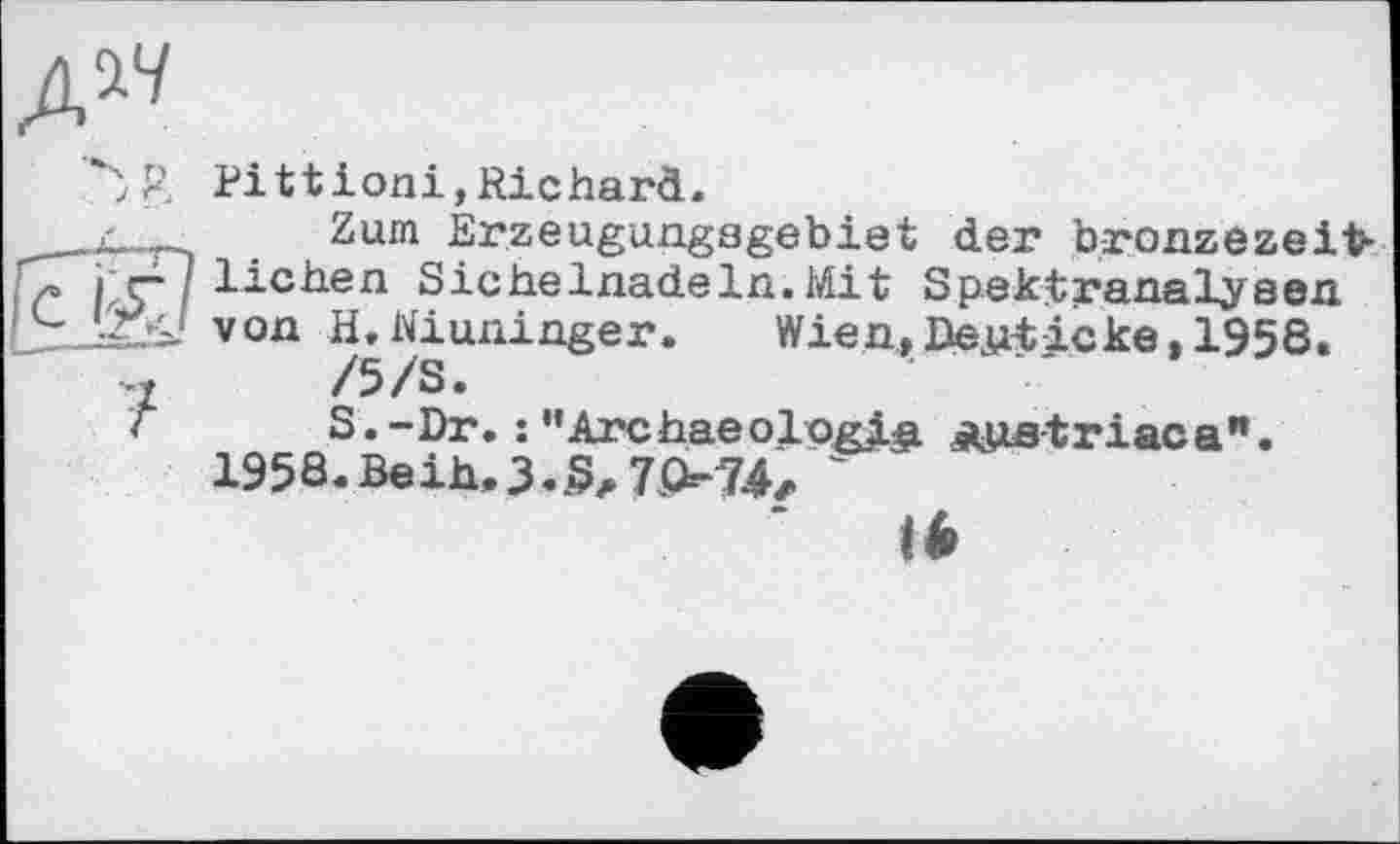 ﻿Pittioni,Richard.
Zum Érzeugungagebiet der bronzezeit-liehen Sichelnadeln.Mit Spektranalysen von /£WgUniüßer*	Wien,Denticke,1958.
S.-Dr. : "Archaeologia Aua-triaca" 195S.Beih.3..S^ 7Q-74л ~
I*